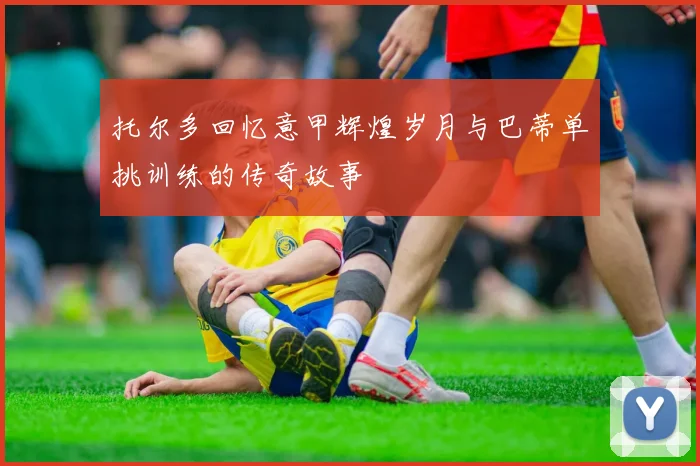 托尔多回忆意甲辉煌岁月与巴蒂单挑训练的传奇故事
