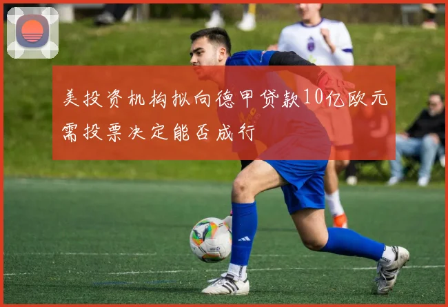 美投资机构拟向德甲贷款10亿欧元需投票决定能否成行