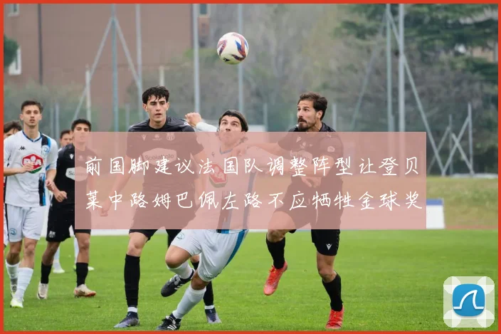 前国脚建议法国队调整阵型让登贝莱中路姆巴佩左路不应牺牲金球奖得主