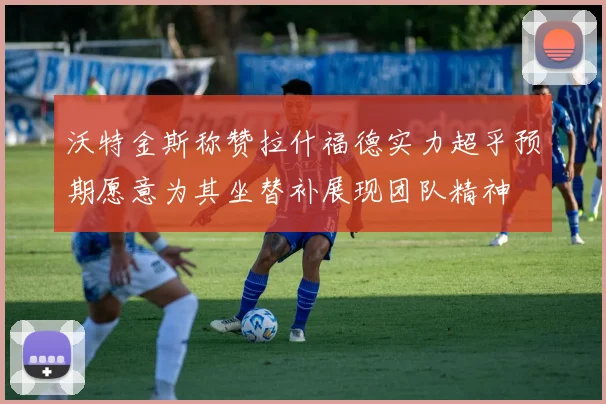 沃特金斯称赞拉什福德实力超乎预期愿意为其坐替补展现团队精神