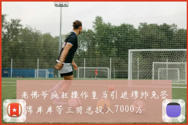 老佛爷疯狂操作皇马引进穆帅免签B席库库等三将总投入7000万