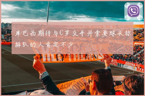 库巴西期待与C罗交手并索要球衣称排队的人肯定不少