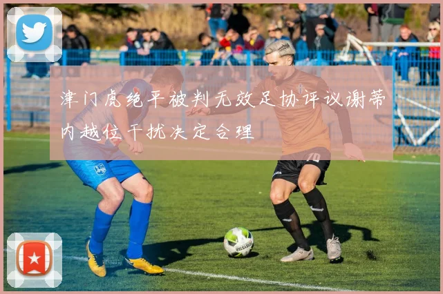 津门虎绝平被判无效足协评议谢蒂内越位干扰决定合理