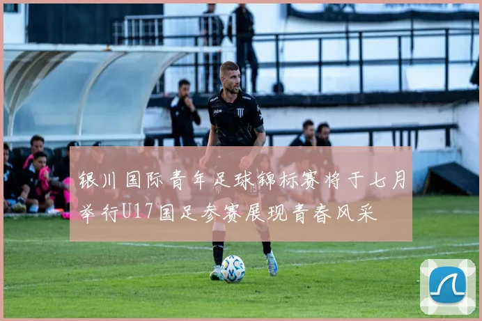 银川国际青年足球锦标赛将于七月举行U17国足参赛展现青春风采