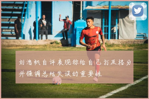 刘浩帆自评表现称给自己打及格分并强调总结失误的重要性