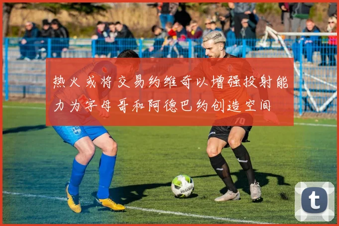 热火或将交易约维奇以增强投射能力为字母哥和阿德巴约创造空间