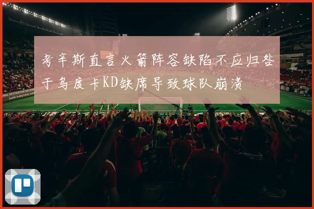 考辛斯直言火箭阵容缺陷不应归咎于乌度卡KD缺席导致球队崩溃