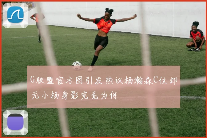 G联盟官方图引发热议杨瀚森C位却无小杨身影究竟为何