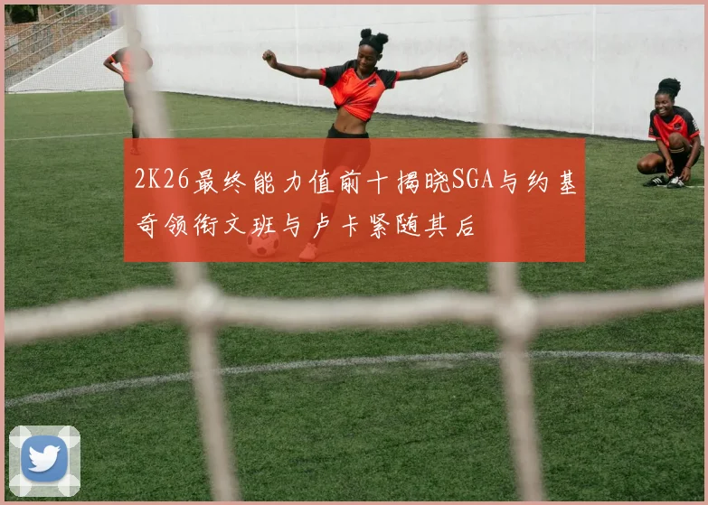 2K26最终能力值前十揭晓SGA与约基奇领衔文班与卢卡紧随其后