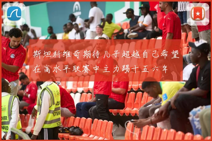斯坦科维奇期待儿子超越自己希望在高水平联赛中主力踢十五六年