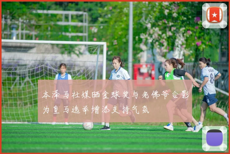 本泽马社媒晒金球奖与老佛爷合影为皇马选举增添支持气氛