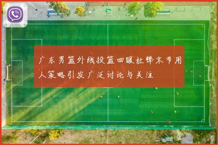 广东男篮外线投篮回暖杜锋末节用人策略引发广泛讨论与关注
