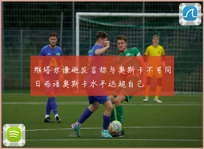 维塔尔谦逊发言称与奥斯卡不可同日而语奥斯卡水平远超自己