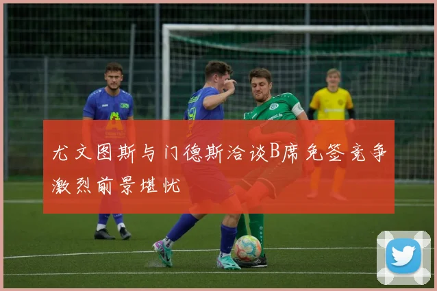 尤文图斯与门德斯洽谈B席免签竞争激烈前景堪忧