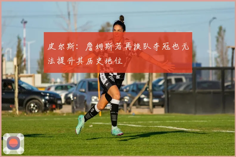 皮尔斯：詹姆斯若再换队夺冠也无法提升其历史地位