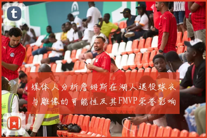 媒体人分析詹姆斯在湖人退役球衣与雕像的可能性及其FMVP荣誉影响