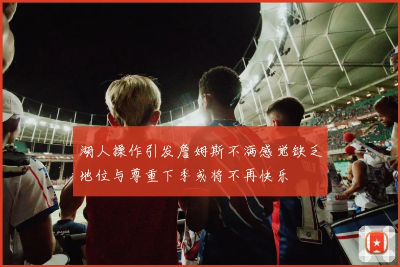 湖人操作引发詹姆斯不满感觉缺乏地位与尊重下季或将不再快乐