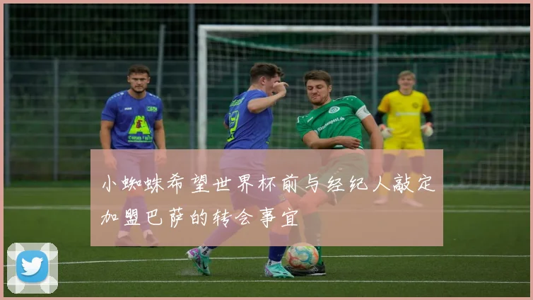 小蜘蛛希望世界杯前与经纪人敲定加盟巴萨的转会事宜