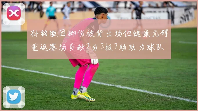 孙铭徽因脚伤被背出场但健康无碍重返赛场贡献2分3板7助助力球队