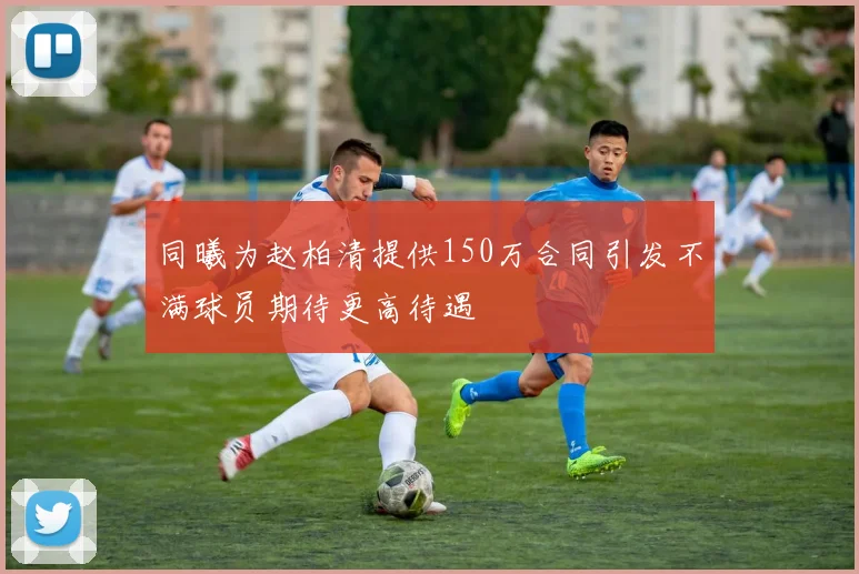 同曦为赵柏清提供150万合同引发不满球员期待更高待遇