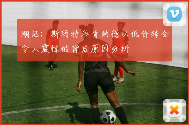 湖记：斯玛特和肯纳德以低价转会令人震惊的背后原因分析