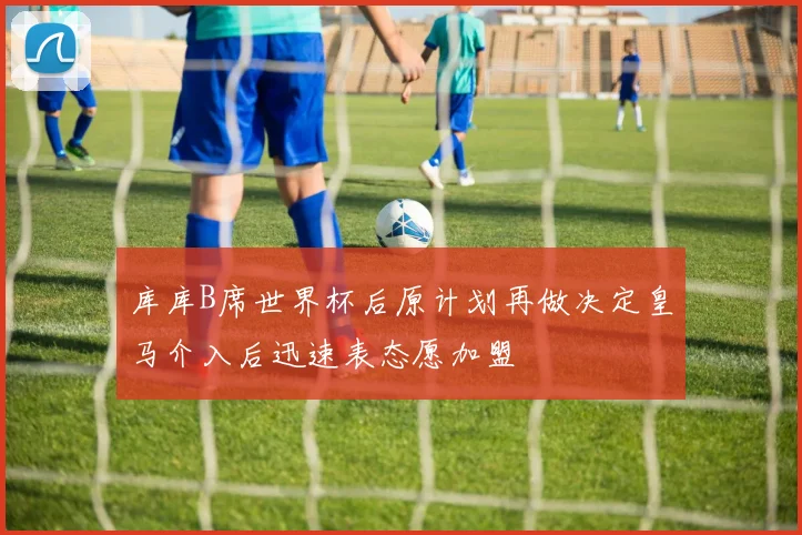 库库B席世界杯后原计划再做决定皇马介入后迅速表态愿加盟