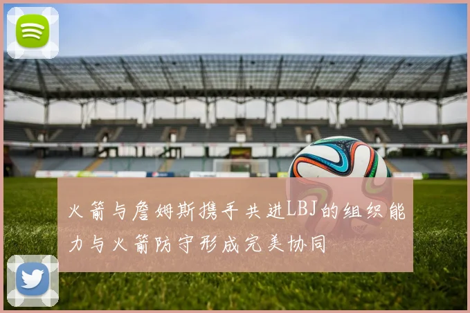 火箭与詹姆斯携手共进LBJ的组织能力与火箭防守形成完美协同