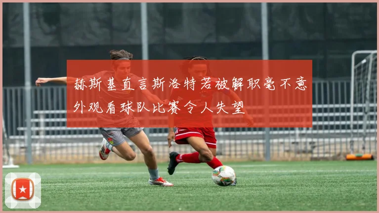 赫斯基直言斯洛特若被解职毫不意外观看球队比赛令人失望