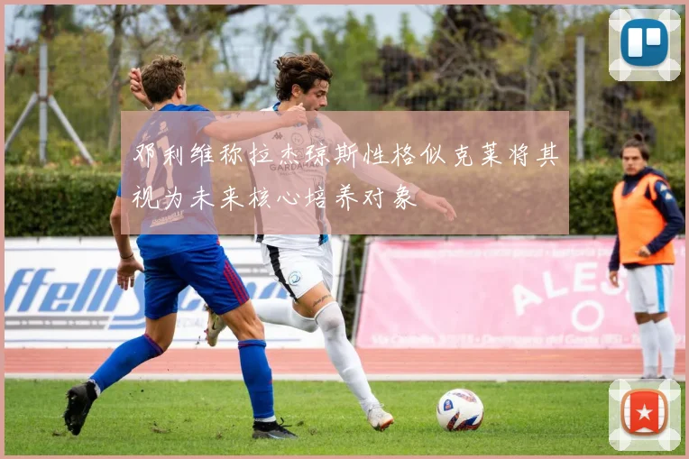 邓利维称拉杰琼斯性格似克莱将其视为未来核心培养对象