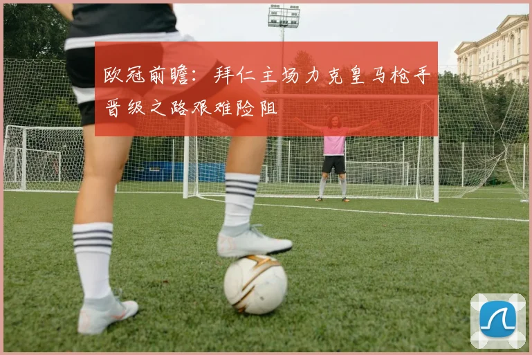 欧冠前瞻：拜仁主场力克皇马枪手晋级之路艰难险阻