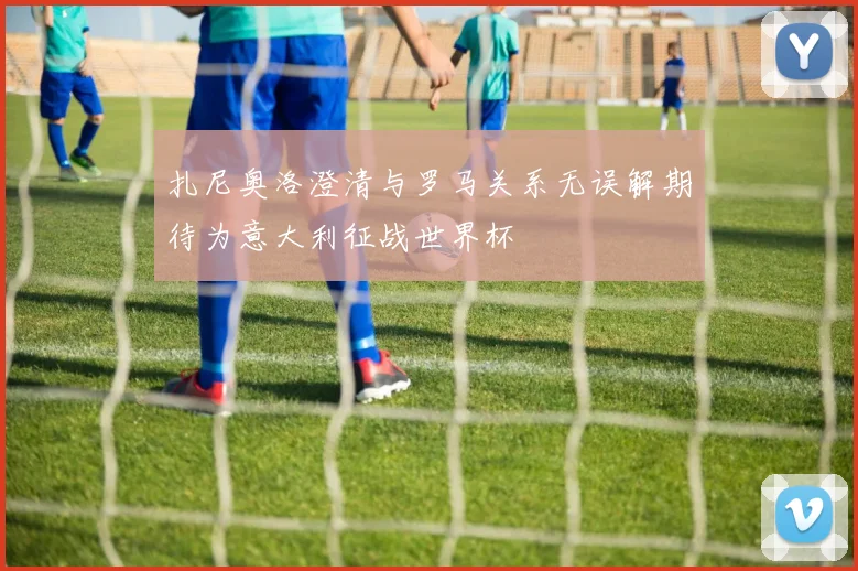 扎尼奥洛澄清与罗马关系无误解期待为意大利征战世界杯