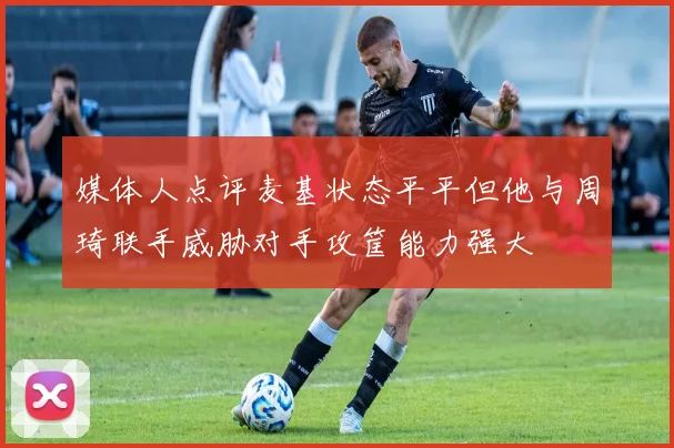 媒体人点评麦基状态平平但他与周琦联手威胁对手攻筐能力强大