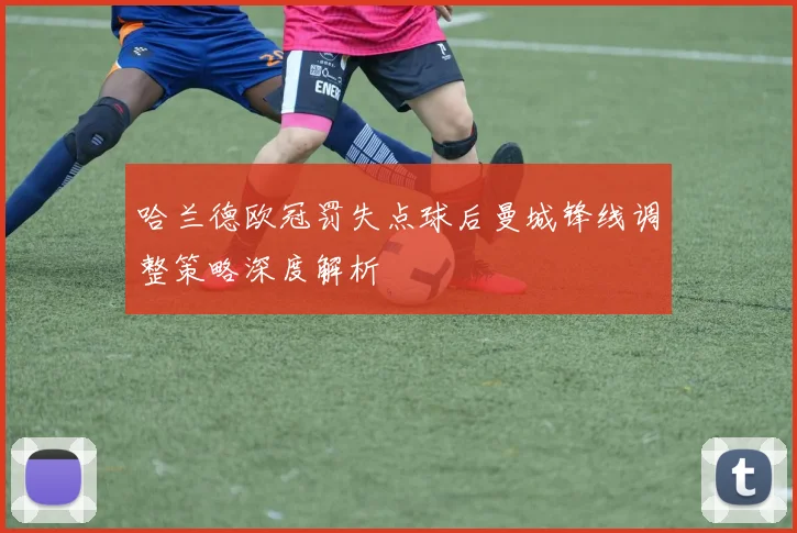 哈兰德欧冠罚失点球后曼城锋线调整策略深度解析