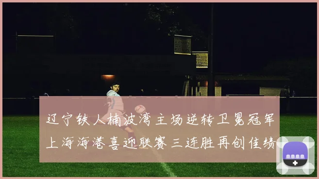 辽宁铁人楠波湾主场逆转卫冕冠军上海海港喜迎联赛三连胜再创佳绩